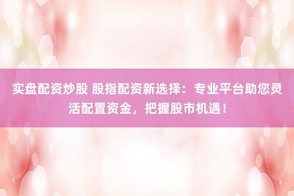 实盘配资炒股 股指配资新选择：专业平台助您灵活配置资金，把握股市机遇！