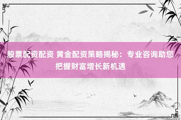 股票配资配资 黄金配资策略揭秘：专业咨询助您把握财富增长新机遇