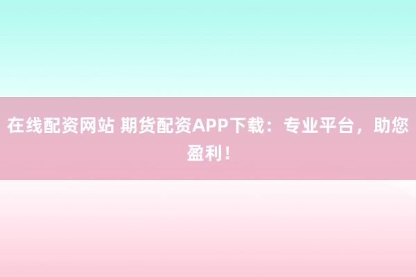 在线配资网站 期货配资APP下载：专业平台，助您盈利！