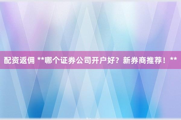 配资返佣 **哪个证券公司开户好？新券商推荐！**