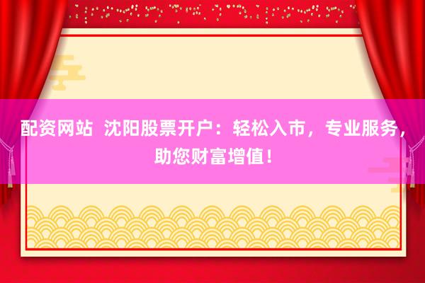 配资网站  沈阳股票开户：轻松入市，专业服务，助您财富增值！