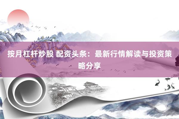 按月杠杆炒股 配资头条：最新行情解读与投资策略分享