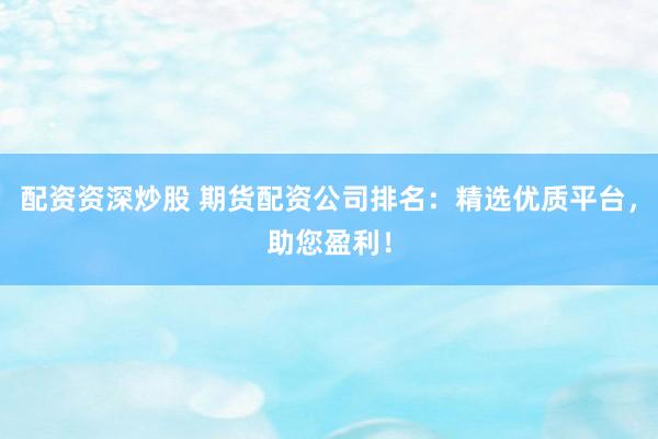 配资资深炒股 期货配资公司排名：精选优质平台，助您盈利！