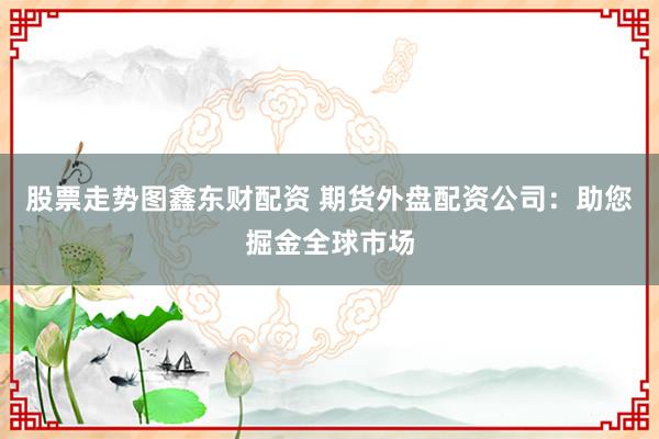 股票走势图鑫东财配资 期货外盘配资公司：助您掘金全球市场