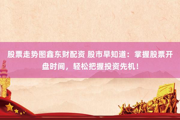 股票走势图鑫东财配资 股市早知道：掌握股票开盘时间，轻松把握投资先机！
