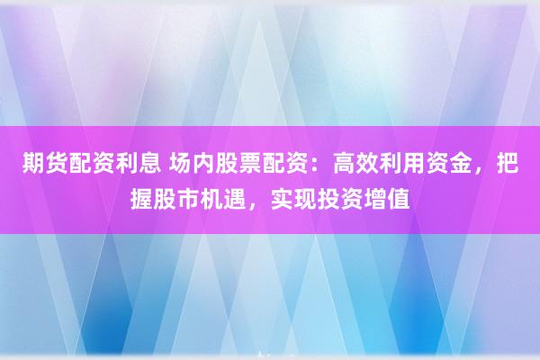 期货配资利息 场内股票配资：高效利用资金，把握股市机遇，实现投资增值