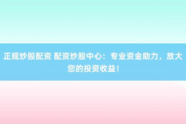 正规炒股配资 配资炒股中心：专业资金助力，放大您的投资收益！