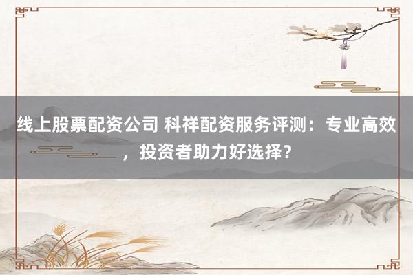 线上股票配资公司 科祥配资服务评测：专业高效，投资者助力好选择？