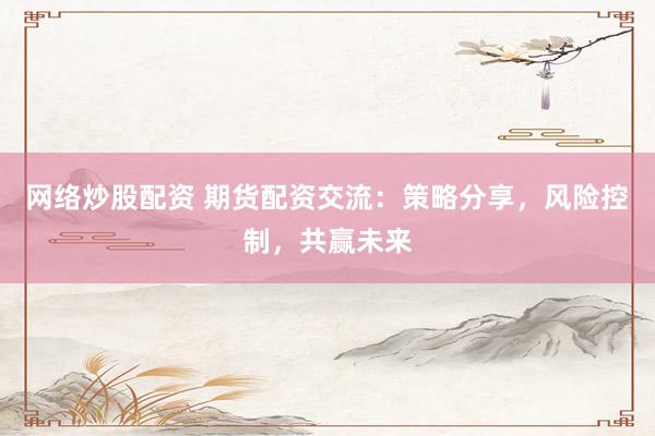 网络炒股配资 期货配资交流：策略分享，风险控制，共赢未来