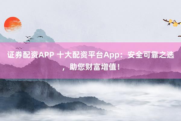 证券配资APP 十大配资平台App：安全可靠之选，助您财富增值！