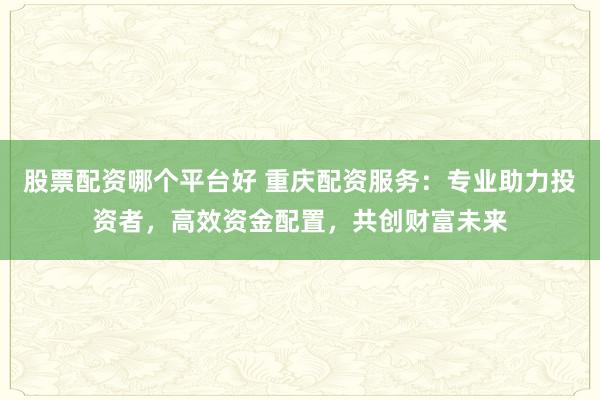 股票配资哪个平台好 重庆配资服务：专业助力投资者，高效资金配置，共创财富未来