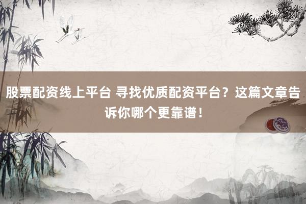 股票配资线上平台 寻找优质配资平台？这篇文章告诉你哪个更靠谱！