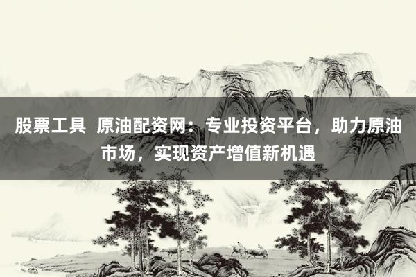 股票工具  原油配资网：专业投资平台，助力原油市场，实现资产增值新机遇