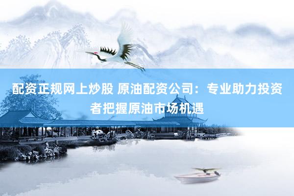 配资正规网上炒股 原油配资公司：专业助力投资者把握原油市场机遇