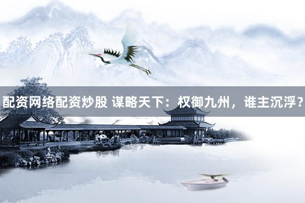 配资网络配资炒股 谋略天下：权御九州，谁主沉浮？