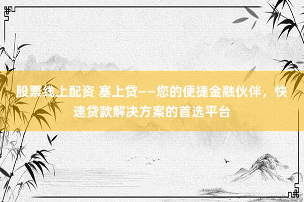 股票线上配资 塞上贷——您的便捷金融伙伴，快速贷款解决方案的首选平台
