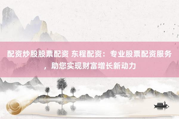 配资炒股股票配资 东程配资：专业股票配资服务，助您实现财富增长新动力