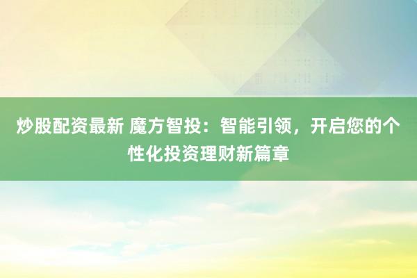炒股配资最新 魔方智投：智能引领，开启您的个性化投资理财新篇章