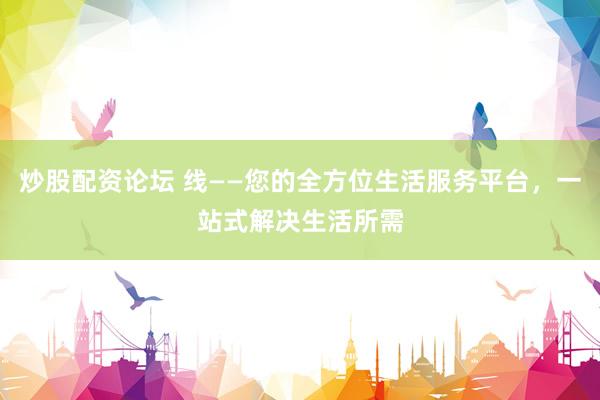 炒股配资论坛 线——您的全方位生活服务平台，一站式解决生活所需