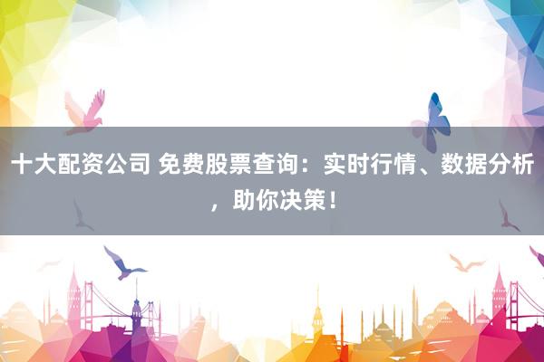 十大配资公司 免费股票查询：实时行情、数据分析，助你决策！