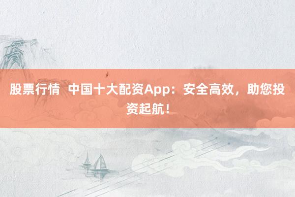 股票行情  中国十大配资App：安全高效，助您投资起航！