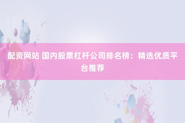 配资网站 国内股票杠杆公司排名榜：精选优质平台推荐
