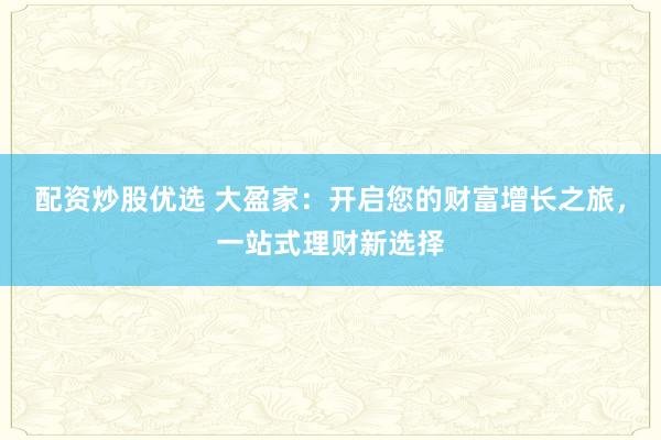 配资炒股优选 大盈家：开启您的财富增长之旅，一站式理财新选择