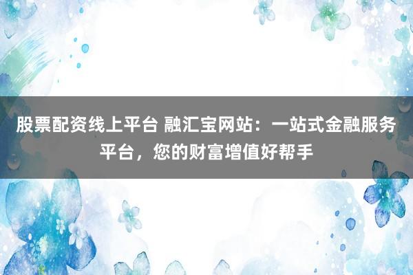 股票配资线上平台 融汇宝网站：一站式金融服务平台，您的财富增值好帮手