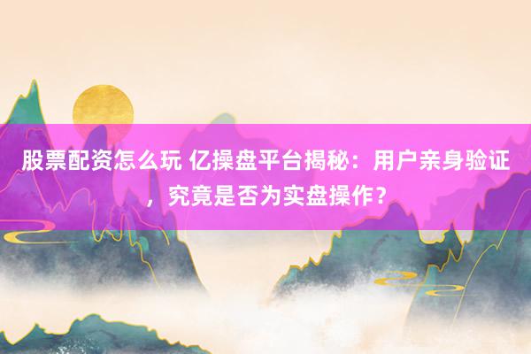 股票配资怎么玩 亿操盘平台揭秘：用户亲身验证，究竟是否为实盘操作？