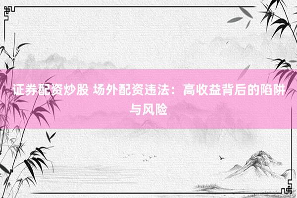 证券配资炒股 场外配资违法：高收益背后的陷阱与风险