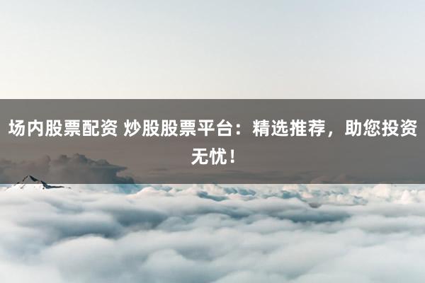 场内股票配资 炒股股票平台：精选推荐，助您投资无忧！