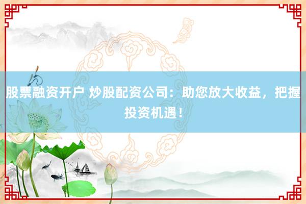 股票融资开户 炒股配资公司：助您放大收益，把握投资机遇！