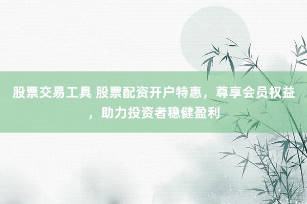 股票交易工具 股票配资开户特惠，尊享会员权益，助力投资者稳健盈利