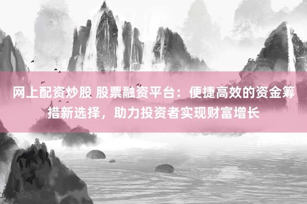 网上配资炒股 股票融资平台：便捷高效的资金筹措新选择，助力投资者实现财富增长