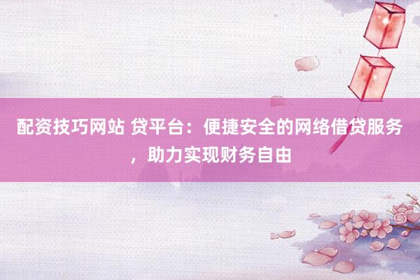 配资技巧网站 贷平台：便捷安全的网络借贷服务，助力实现财务自由