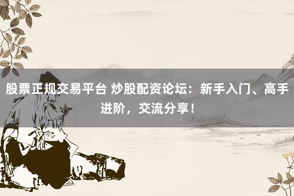 股票正规交易平台 炒股配资论坛：新手入门、高手进阶，交流分享！