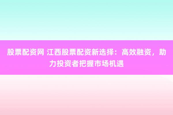 股票配资网 江西股票配资新选择：高效融资，助力投资者把握市场机遇