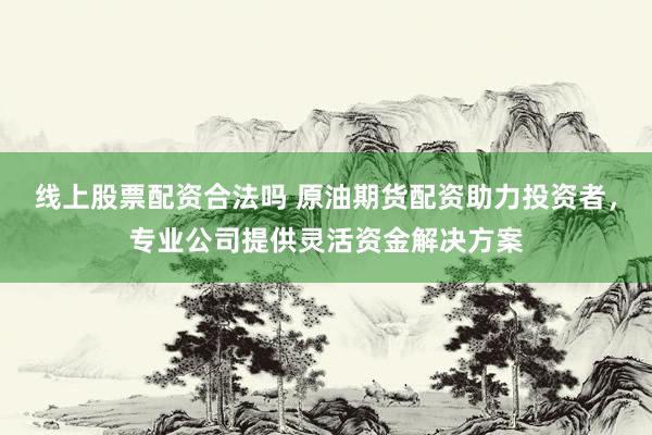 线上股票配资合法吗 原油期货配资助力投资者，专业公司提供灵活资金解决方案