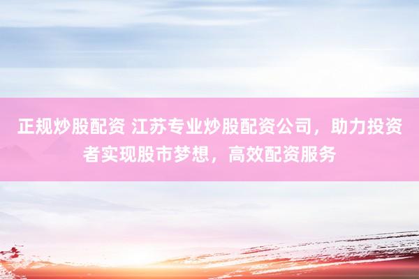 正规炒股配资 江苏专业炒股配资公司，助力投资者实现股市梦想，高效配资服务