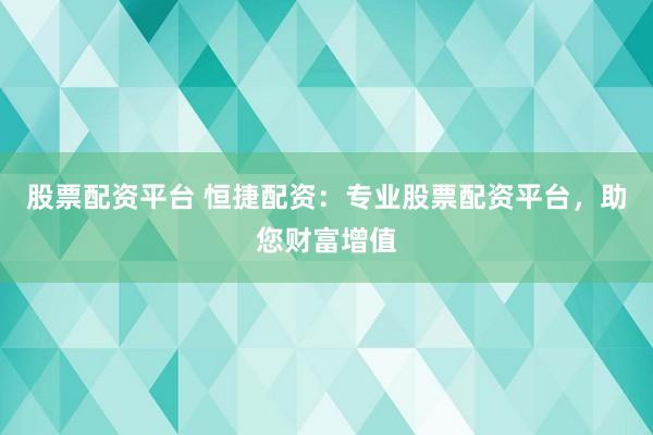 股票配资平台 恒捷配资：专业股票配资平台，助您财富增值