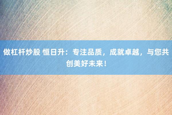做杠杆炒股 恒日升：专注品质，成就卓越，与您共创美好未来！