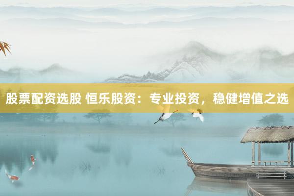 股票配资选股 恒乐股资：专业投资，稳健增值之选