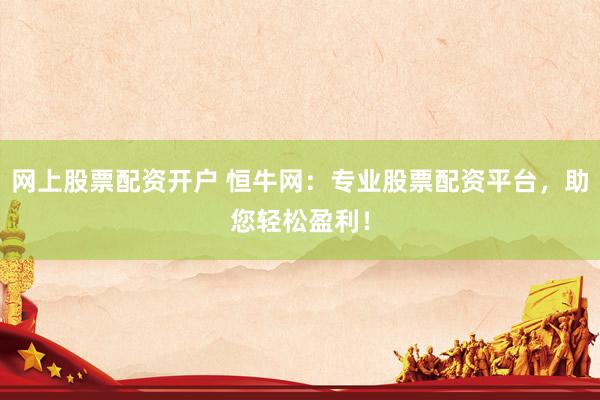 网上股票配资开户 恒牛网：专业股票配资平台，助您轻松盈利！