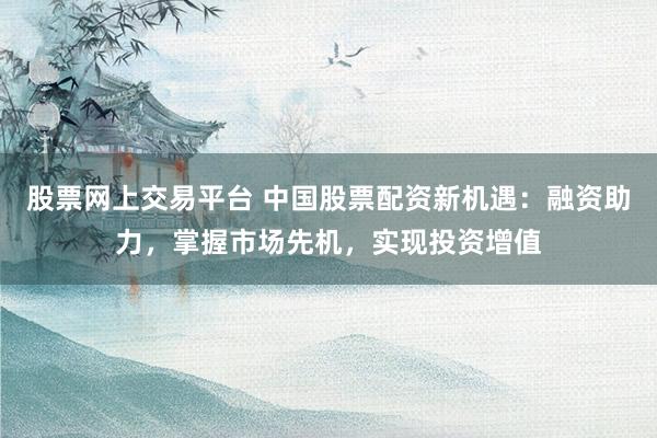 股票网上交易平台 中国股票配资新机遇：融资助力，掌握市场先机，实现投资增值