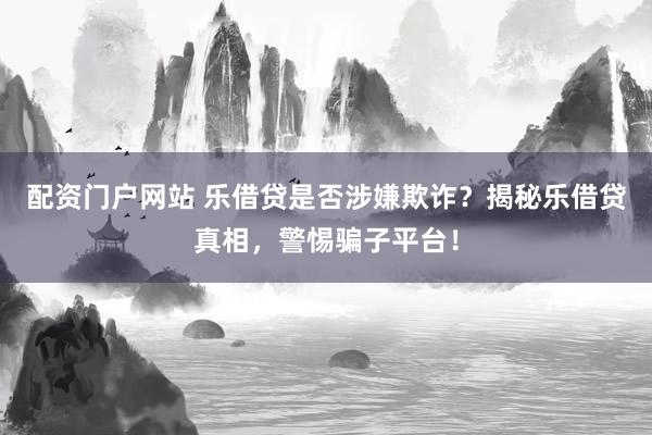 配资门户网站 乐借贷是否涉嫌欺诈？揭秘乐借贷真相，警惕骗子平台！