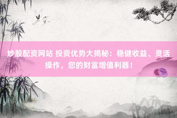 炒股配资网站 投资优势大揭秘：稳健收益、灵活操作，您的财富增值利器！