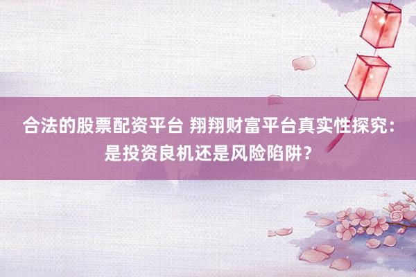 合法的股票配资平台 翔翔财富平台真实性探究：是投资良机还是风险陷阱？