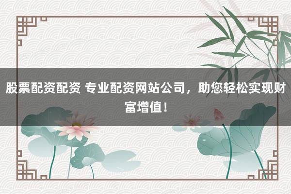 股票配资配资 专业配资网站公司，助您轻松实现财富增值！