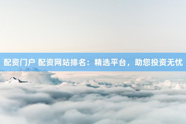 配资门户 配资网站排名：精选平台，助您投资无忧