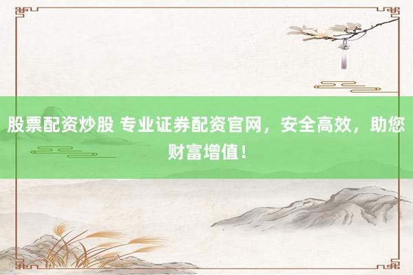 股票配资炒股 专业证券配资官网，安全高效，助您财富增值！